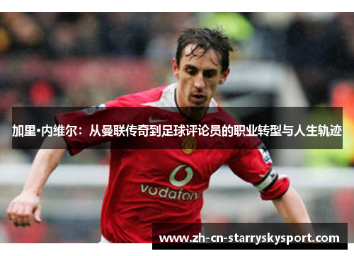 加里·内维尔：从曼联传奇到足球评论员的职业转型与人生轨迹