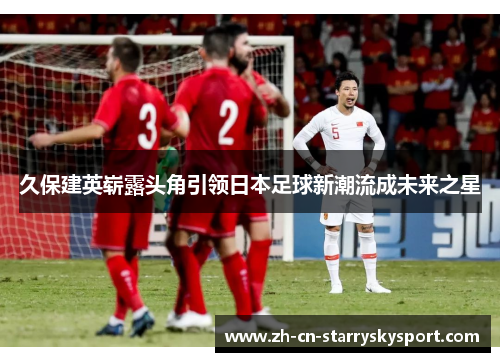 久保建英崭露头角引领日本足球新潮流成未来之星