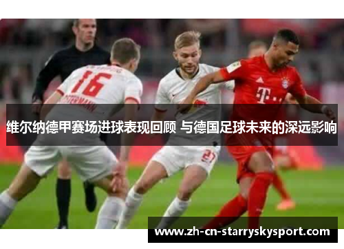 维尔纳德甲赛场进球表现回顾 与德国足球未来的深远影响