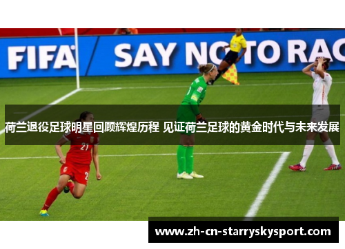 荷兰退役足球明星回顾辉煌历程 见证荷兰足球的黄金时代与未来发展