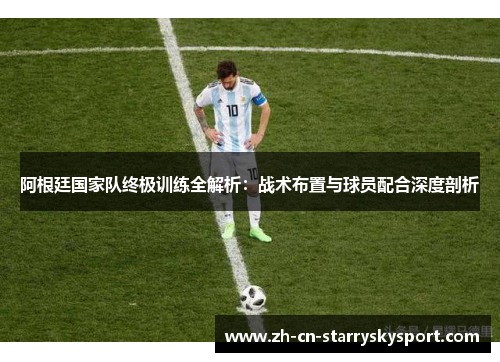 阿根廷国家队终极训练全解析：战术布置与球员配合深度剖析
