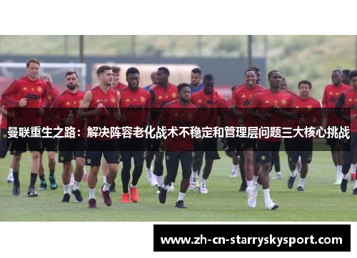 曼联重生之路：解决阵容老化战术不稳定和管理层问题三大核心挑战
