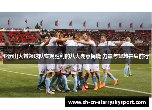 亚历山大带领球队实现胜利的八大亮点揭晓 力量与智慧并肩前行