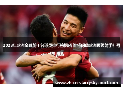 2023年欧洲金靴前十名球员排行榜揭晓 谁将问鼎欧洲顶级射手桂冠