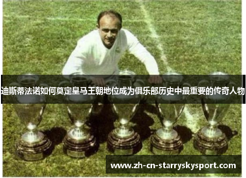 迪斯蒂法诺如何奠定皇马王朝地位成为俱乐部历史中最重要的传奇人物