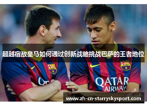 超越宿敌皇马如何通过创新战略挑战巴萨的王者地位