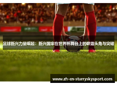 足球新兴力量崛起：新兴国家在世界杯舞台上的崭露头角与突破