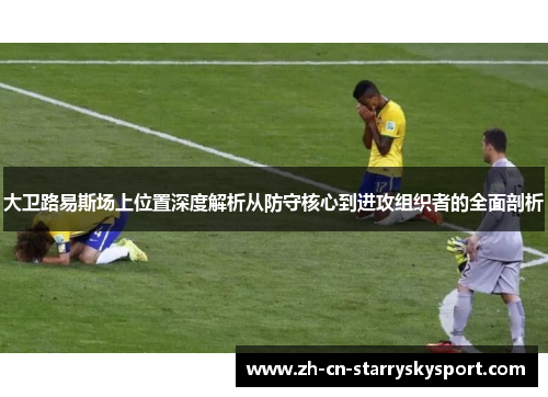 大卫路易斯场上位置深度解析从防守核心到进攻组织者的全面剖析 大卫路易斯场上位置深度解析从防守核心到进攻组织者的全面剖析