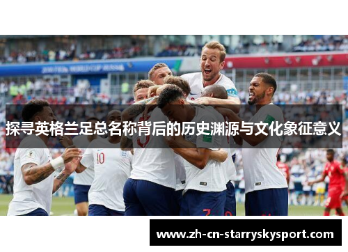 探寻英格兰足总名称背后的历史渊源与文化象征意义 探寻英格兰足总名称背后的历史渊源与文化象征意义